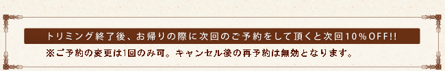 トリミング終了後、お帰りの際に次回のご予約をして頂くと、次回は10%OFF!!